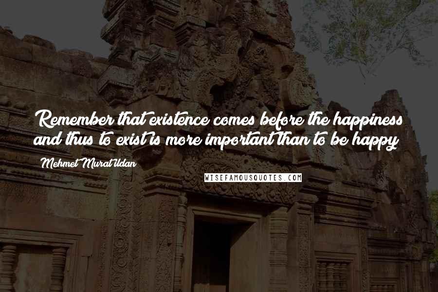 Mehmet Murat Ildan Quotes: Remember that existence comes before the happiness and thus to exist is more important than to be happy!