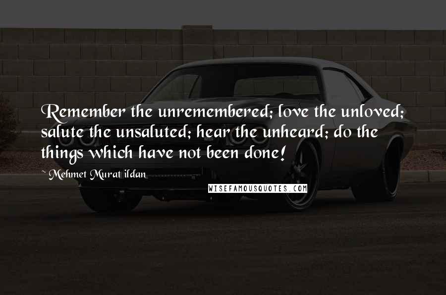 Mehmet Murat Ildan Quotes: Remember the unremembered; love the unloved; salute the unsaluted; hear the unheard; do the things which have not been done!