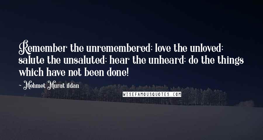 Mehmet Murat Ildan Quotes: Remember the unremembered; love the unloved; salute the unsaluted; hear the unheard; do the things which have not been done!