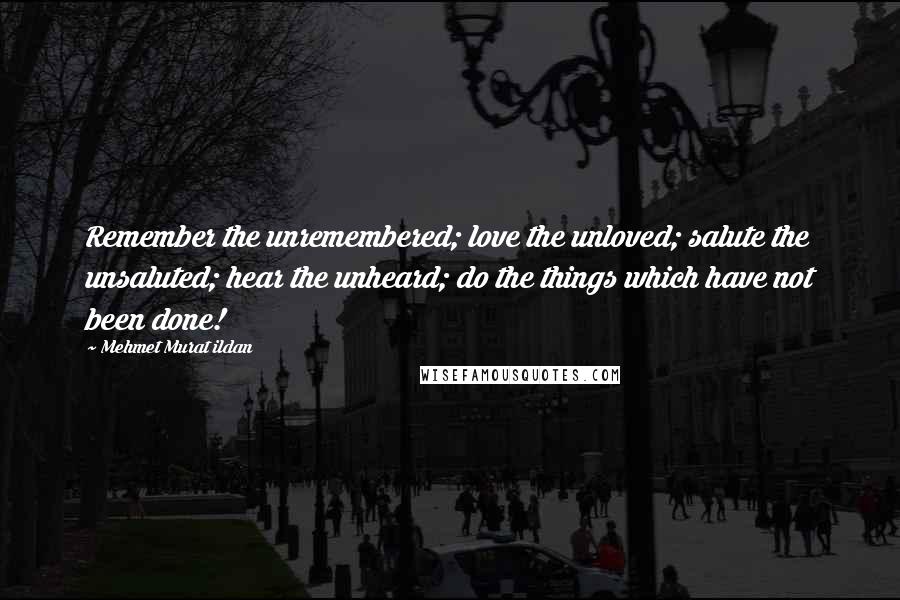 Mehmet Murat Ildan Quotes: Remember the unremembered; love the unloved; salute the unsaluted; hear the unheard; do the things which have not been done!