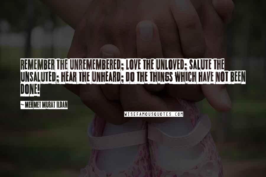 Mehmet Murat Ildan Quotes: Remember the unremembered; love the unloved; salute the unsaluted; hear the unheard; do the things which have not been done!