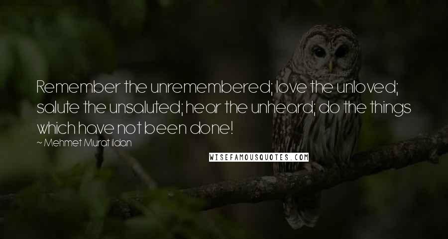 Mehmet Murat Ildan Quotes: Remember the unremembered; love the unloved; salute the unsaluted; hear the unheard; do the things which have not been done!