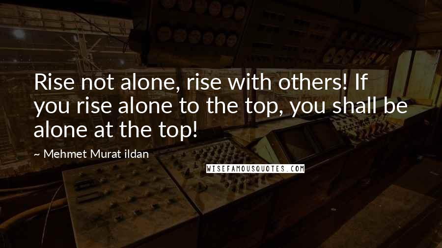 Mehmet Murat Ildan Quotes: Rise not alone, rise with others! If you rise alone to the top, you shall be alone at the top!