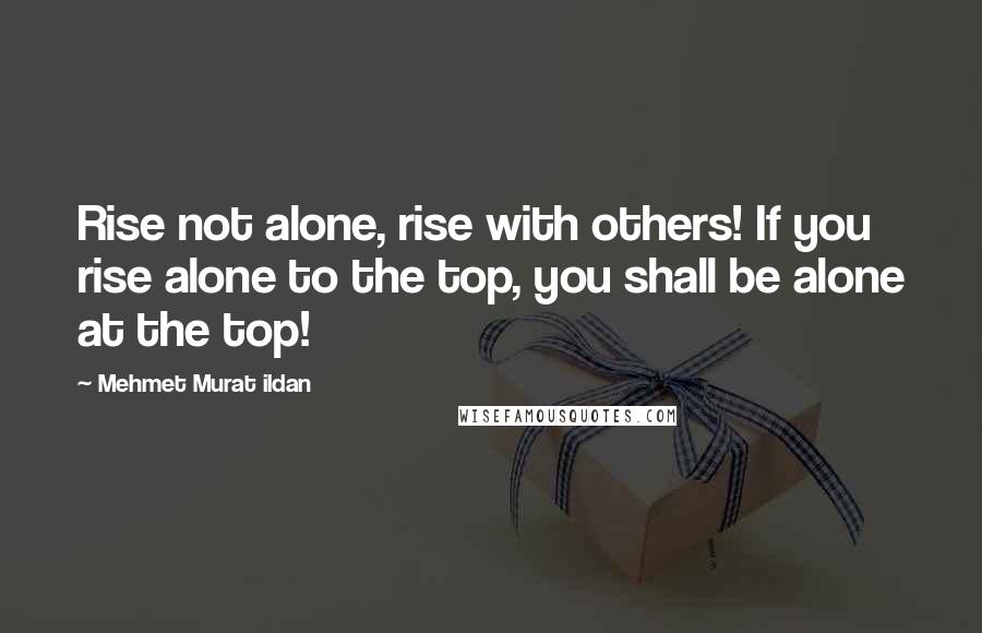 Mehmet Murat Ildan Quotes: Rise not alone, rise with others! If you rise alone to the top, you shall be alone at the top!