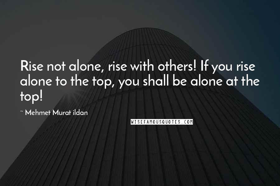 Mehmet Murat Ildan Quotes: Rise not alone, rise with others! If you rise alone to the top, you shall be alone at the top!