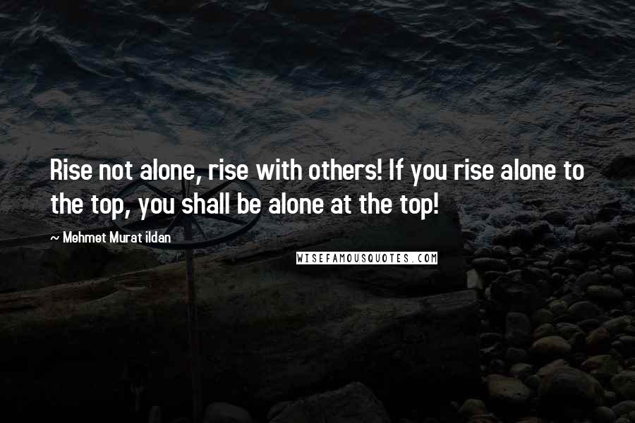 Mehmet Murat Ildan Quotes: Rise not alone, rise with others! If you rise alone to the top, you shall be alone at the top!