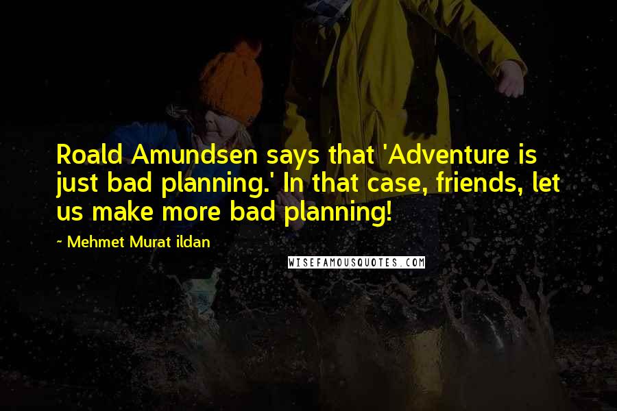 Mehmet Murat Ildan Quotes: Roald Amundsen says that 'Adventure is just bad planning.' In that case, friends, let us make more bad planning!