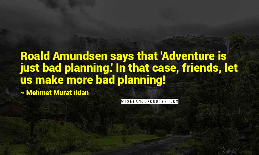 Mehmet Murat Ildan Quotes: Roald Amundsen says that 'Adventure is just bad planning.' In that case, friends, let us make more bad planning!