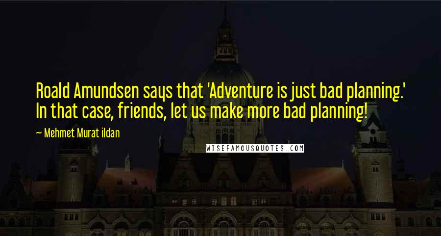 Mehmet Murat Ildan Quotes: Roald Amundsen says that 'Adventure is just bad planning.' In that case, friends, let us make more bad planning!
