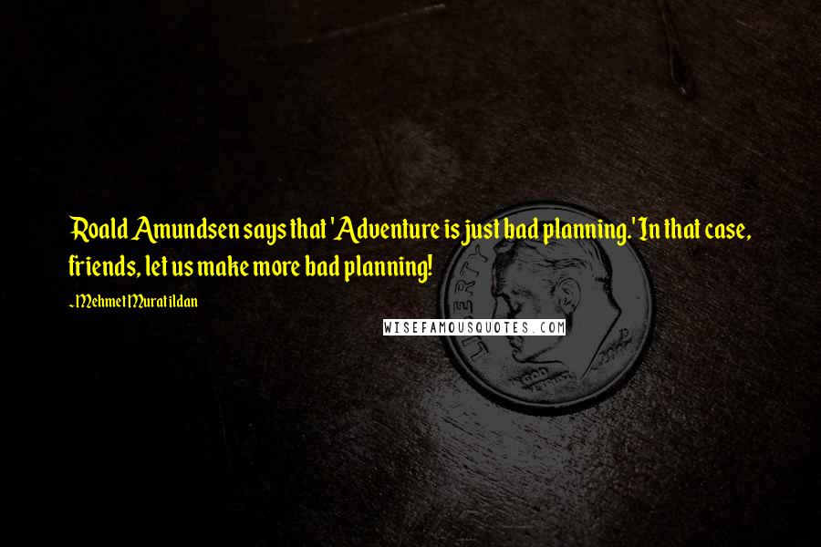 Mehmet Murat Ildan Quotes: Roald Amundsen says that 'Adventure is just bad planning.' In that case, friends, let us make more bad planning!