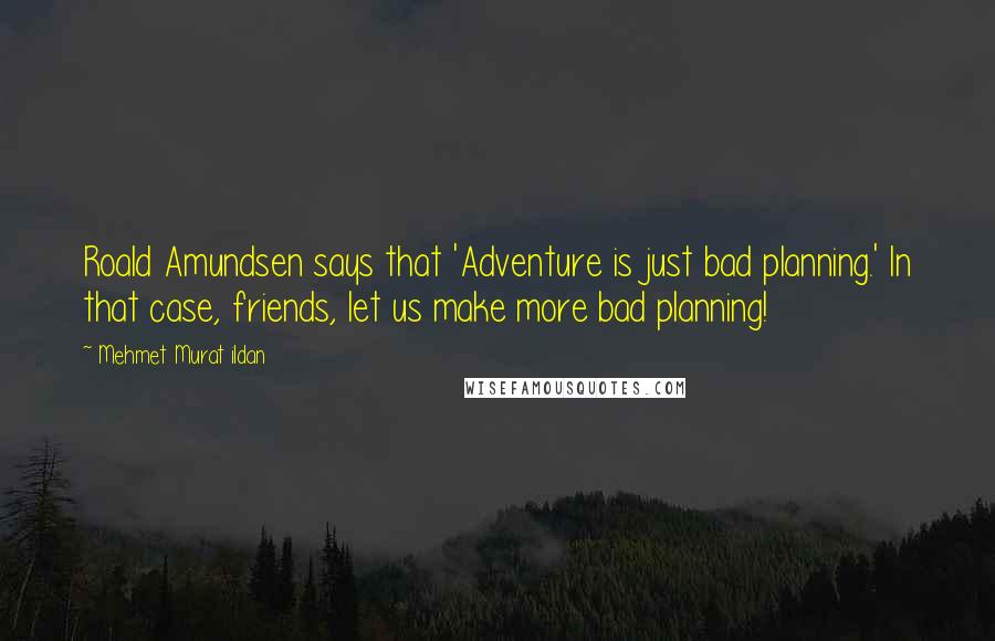 Mehmet Murat Ildan Quotes: Roald Amundsen says that 'Adventure is just bad planning.' In that case, friends, let us make more bad planning!