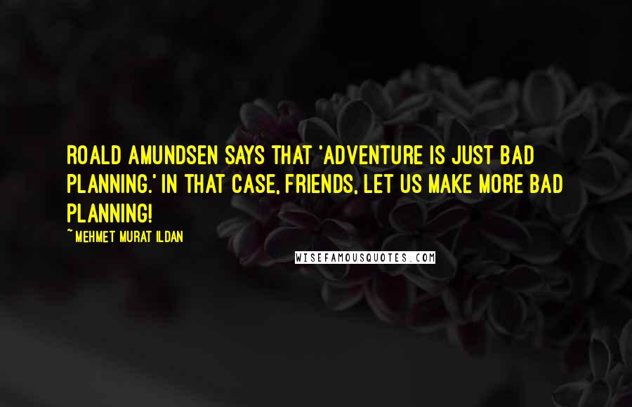 Mehmet Murat Ildan Quotes: Roald Amundsen says that 'Adventure is just bad planning.' In that case, friends, let us make more bad planning!