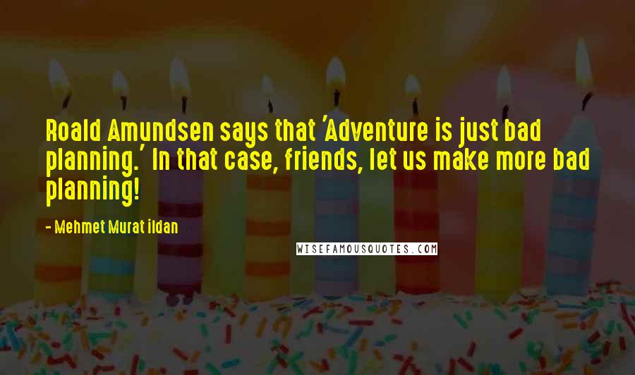 Mehmet Murat Ildan Quotes: Roald Amundsen says that 'Adventure is just bad planning.' In that case, friends, let us make more bad planning!