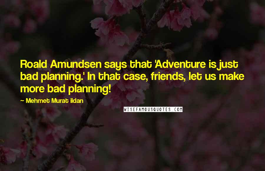Mehmet Murat Ildan Quotes: Roald Amundsen says that 'Adventure is just bad planning.' In that case, friends, let us make more bad planning!