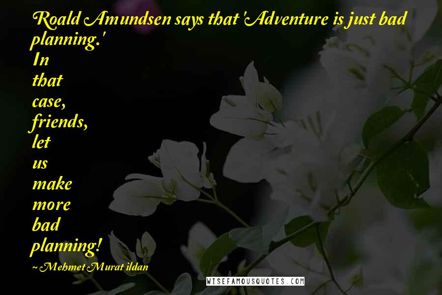 Mehmet Murat Ildan Quotes: Roald Amundsen says that 'Adventure is just bad planning.' In that case, friends, let us make more bad planning!