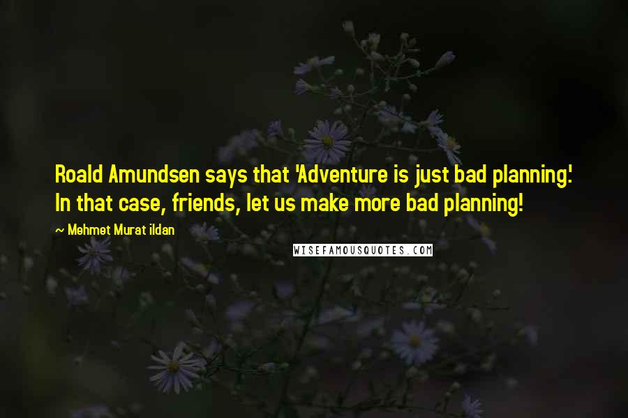 Mehmet Murat Ildan Quotes: Roald Amundsen says that 'Adventure is just bad planning.' In that case, friends, let us make more bad planning!