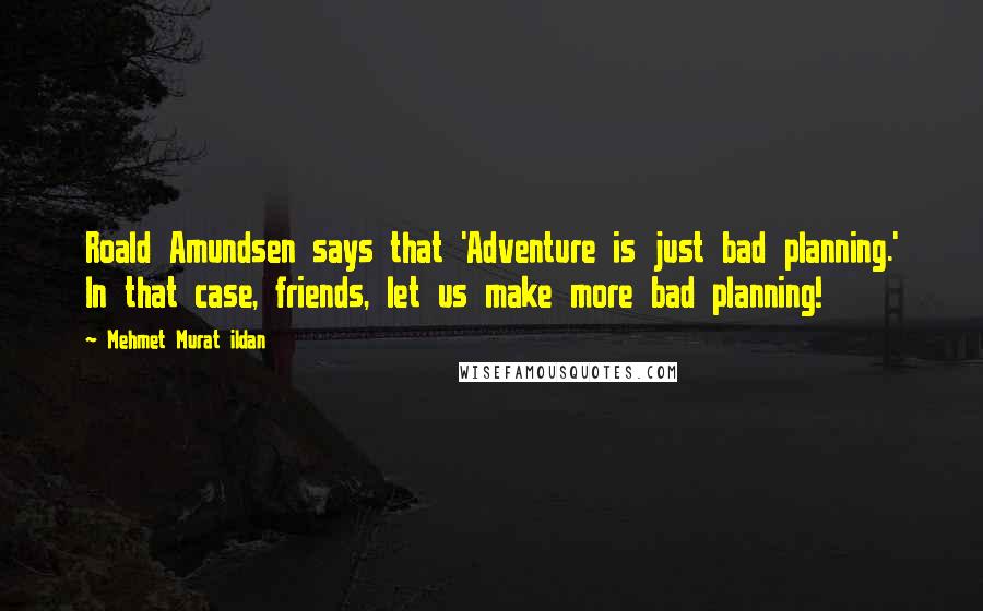 Mehmet Murat Ildan Quotes: Roald Amundsen says that 'Adventure is just bad planning.' In that case, friends, let us make more bad planning!