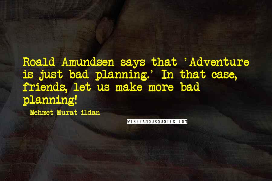 Mehmet Murat Ildan Quotes: Roald Amundsen says that 'Adventure is just bad planning.' In that case, friends, let us make more bad planning!