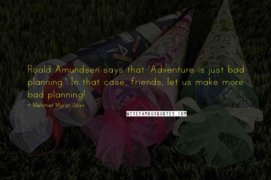Mehmet Murat Ildan Quotes: Roald Amundsen says that 'Adventure is just bad planning.' In that case, friends, let us make more bad planning!