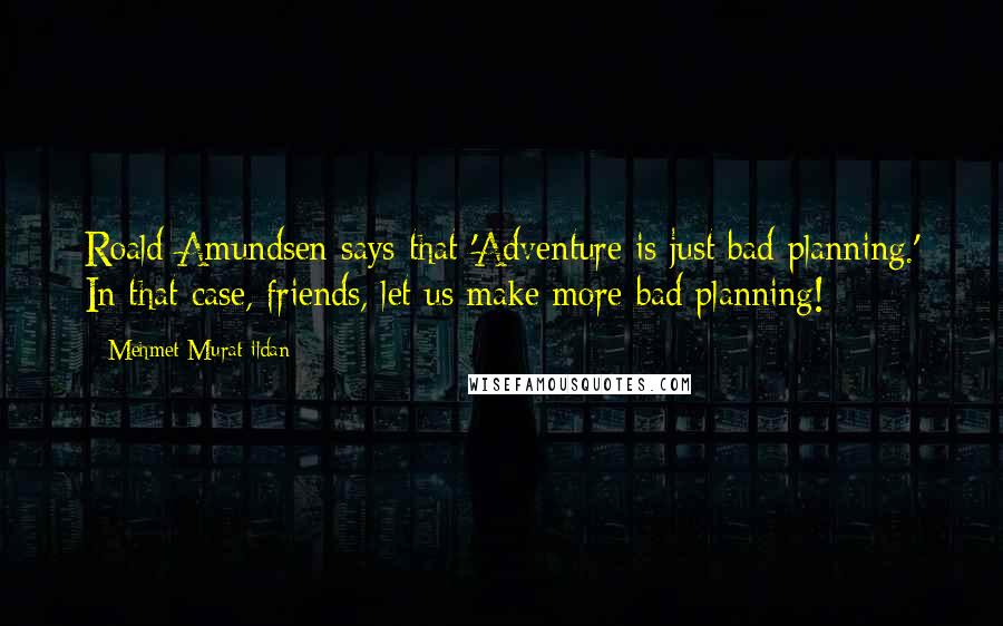 Mehmet Murat Ildan Quotes: Roald Amundsen says that 'Adventure is just bad planning.' In that case, friends, let us make more bad planning!