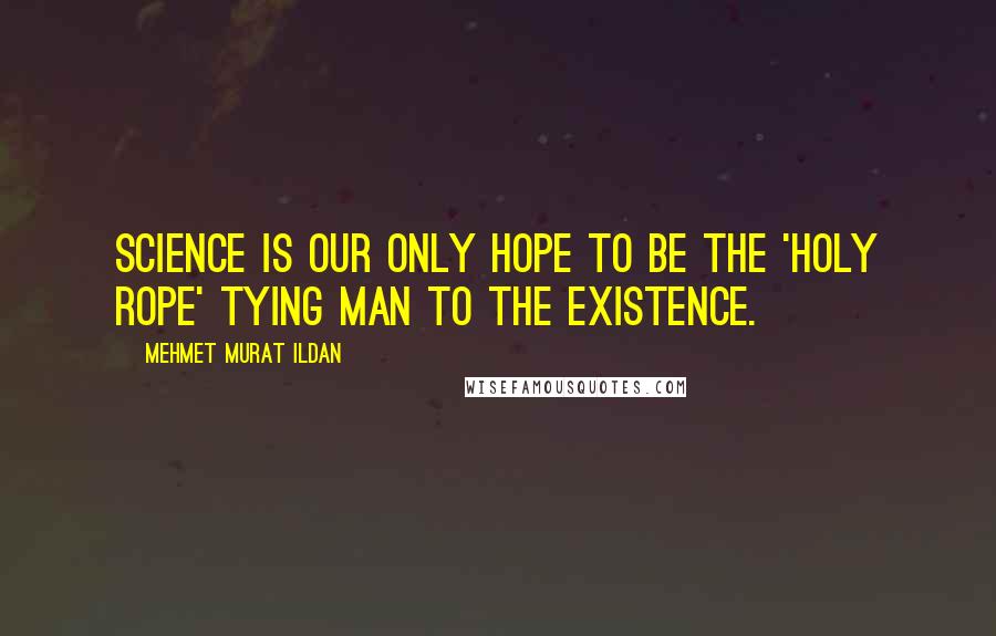Mehmet Murat Ildan Quotes: Science is our only hope to be the 'Holy Rope' tying man to the existence.