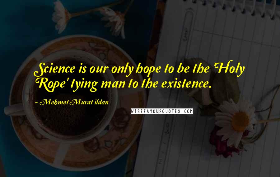 Mehmet Murat Ildan Quotes: Science is our only hope to be the 'Holy Rope' tying man to the existence.