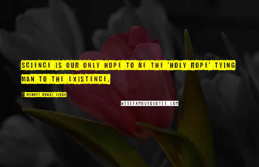 Mehmet Murat Ildan Quotes: Science is our only hope to be the 'Holy Rope' tying man to the existence.