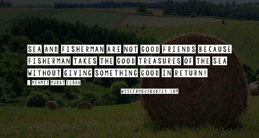 Mehmet Murat Ildan Quotes: Sea and fisherman are not good friends because fisherman takes the good treasures of the sea without giving something good in return!