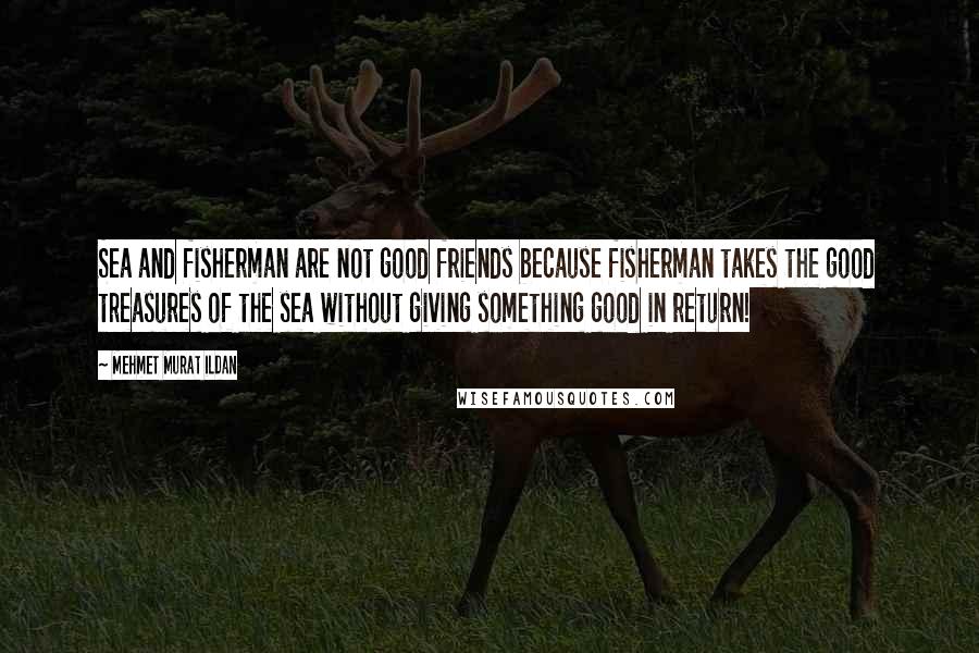 Mehmet Murat Ildan Quotes: Sea and fisherman are not good friends because fisherman takes the good treasures of the sea without giving something good in return!