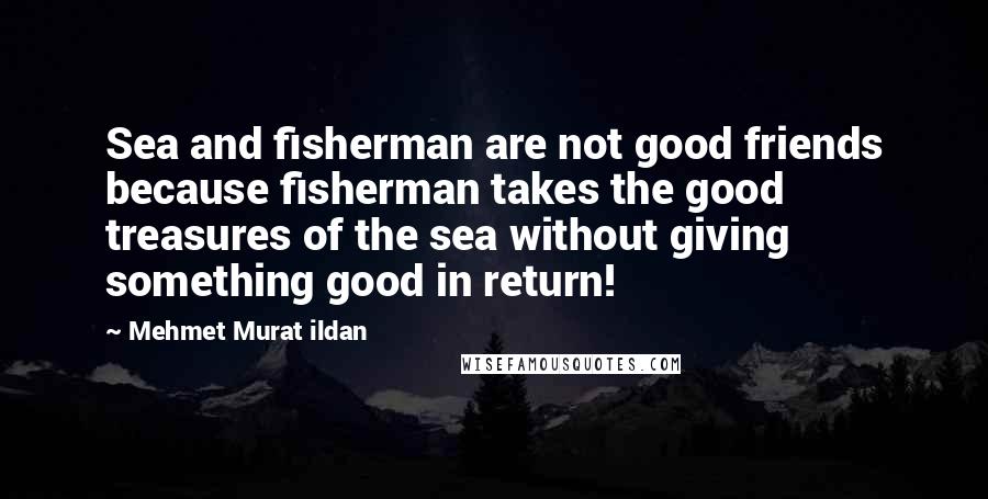Mehmet Murat Ildan Quotes: Sea and fisherman are not good friends because fisherman takes the good treasures of the sea without giving something good in return!