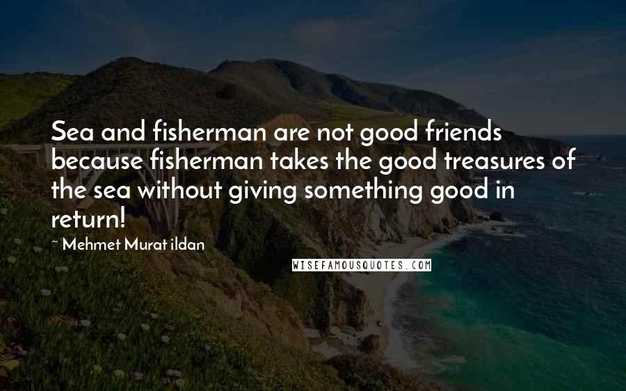 Mehmet Murat Ildan Quotes: Sea and fisherman are not good friends because fisherman takes the good treasures of the sea without giving something good in return!