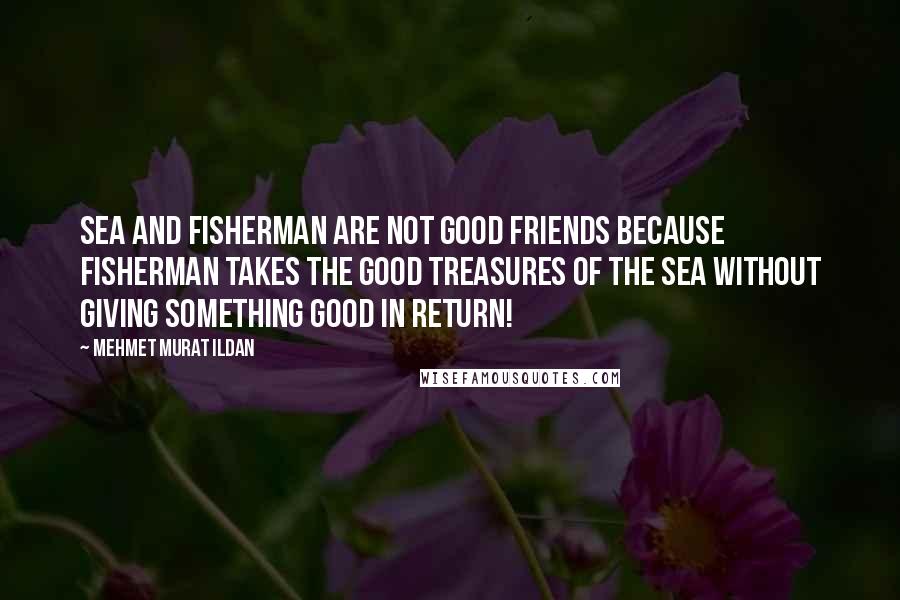 Mehmet Murat Ildan Quotes: Sea and fisherman are not good friends because fisherman takes the good treasures of the sea without giving something good in return!