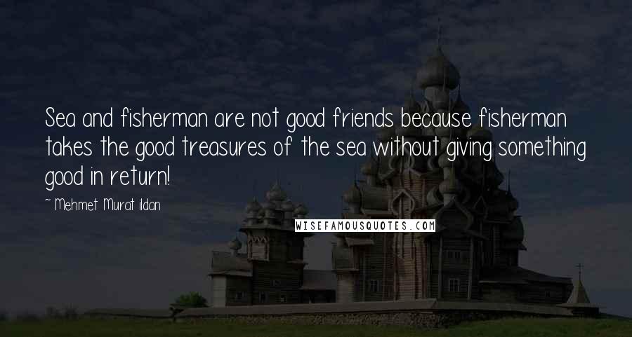 Mehmet Murat Ildan Quotes: Sea and fisherman are not good friends because fisherman takes the good treasures of the sea without giving something good in return!