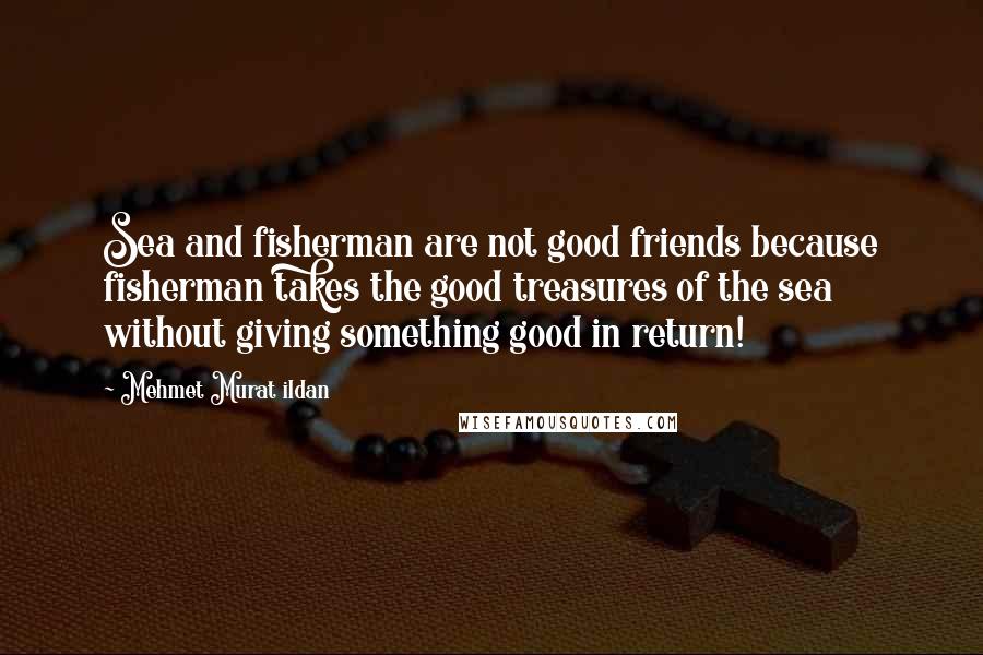 Mehmet Murat Ildan Quotes: Sea and fisherman are not good friends because fisherman takes the good treasures of the sea without giving something good in return!