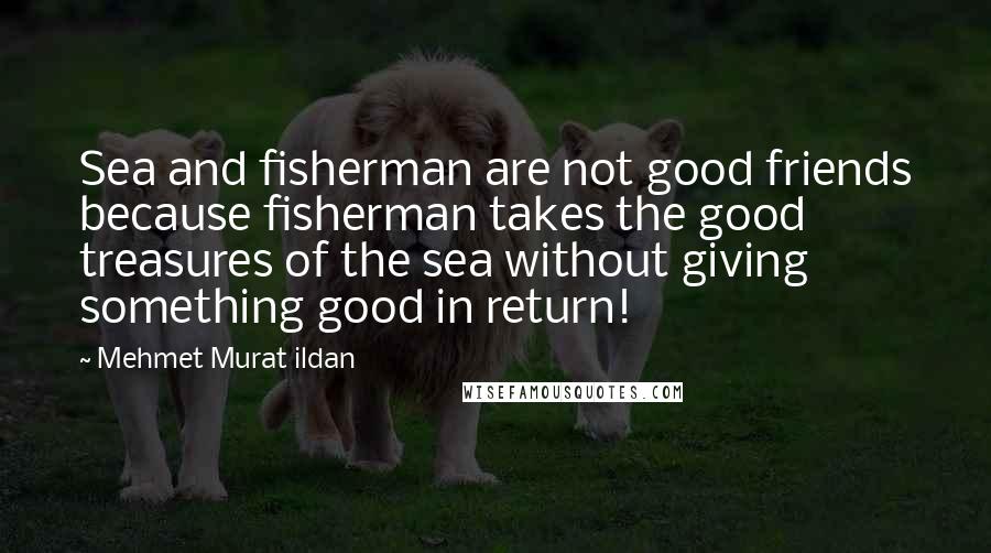 Mehmet Murat Ildan Quotes: Sea and fisherman are not good friends because fisherman takes the good treasures of the sea without giving something good in return!