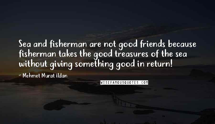 Mehmet Murat Ildan Quotes: Sea and fisherman are not good friends because fisherman takes the good treasures of the sea without giving something good in return!