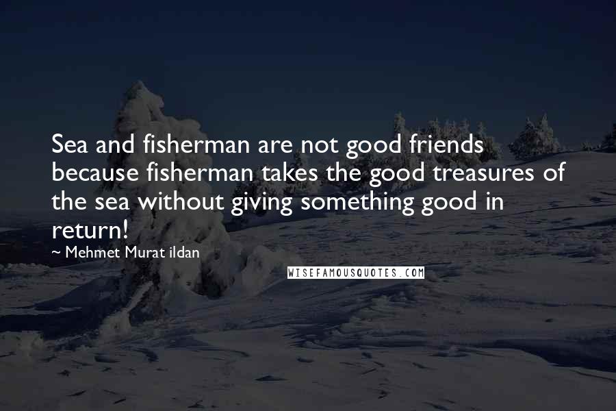 Mehmet Murat Ildan Quotes: Sea and fisherman are not good friends because fisherman takes the good treasures of the sea without giving something good in return!