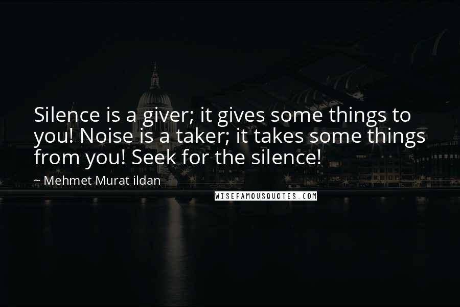 Mehmet Murat Ildan Quotes: Silence is a giver; it gives some things to you! Noise is a taker; it takes some things from you! Seek for the silence!