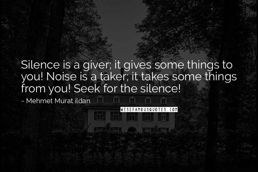 Mehmet Murat Ildan Quotes: Silence is a giver; it gives some things to you! Noise is a taker; it takes some things from you! Seek for the silence!