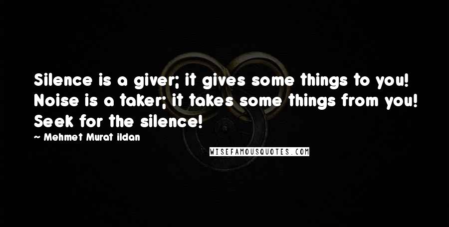 Mehmet Murat Ildan Quotes: Silence is a giver; it gives some things to you! Noise is a taker; it takes some things from you! Seek for the silence!