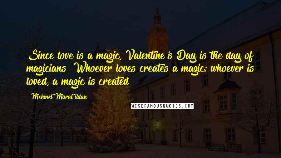 Mehmet Murat Ildan Quotes: Since love is a magic, Valentine's Day is the day of magicians! Whoever loves creates a magic; whoever is loved, a magic is created!