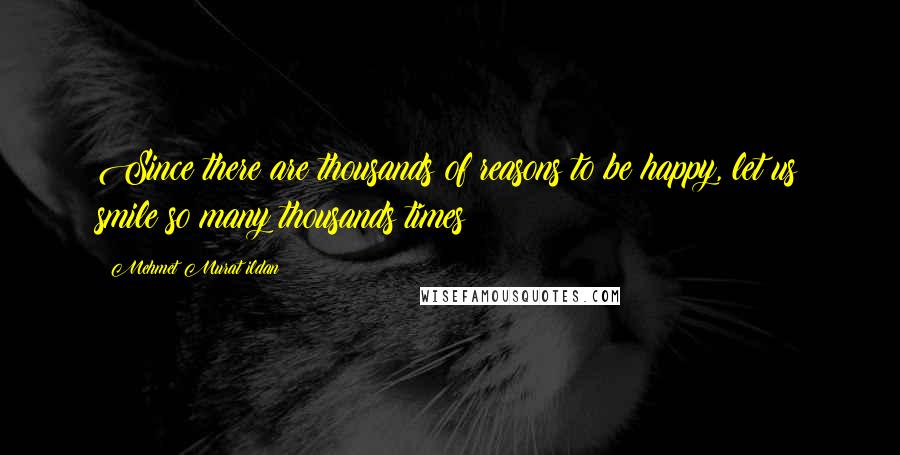 Mehmet Murat Ildan Quotes: Since there are thousands of reasons to be happy, let us smile so many thousands times!