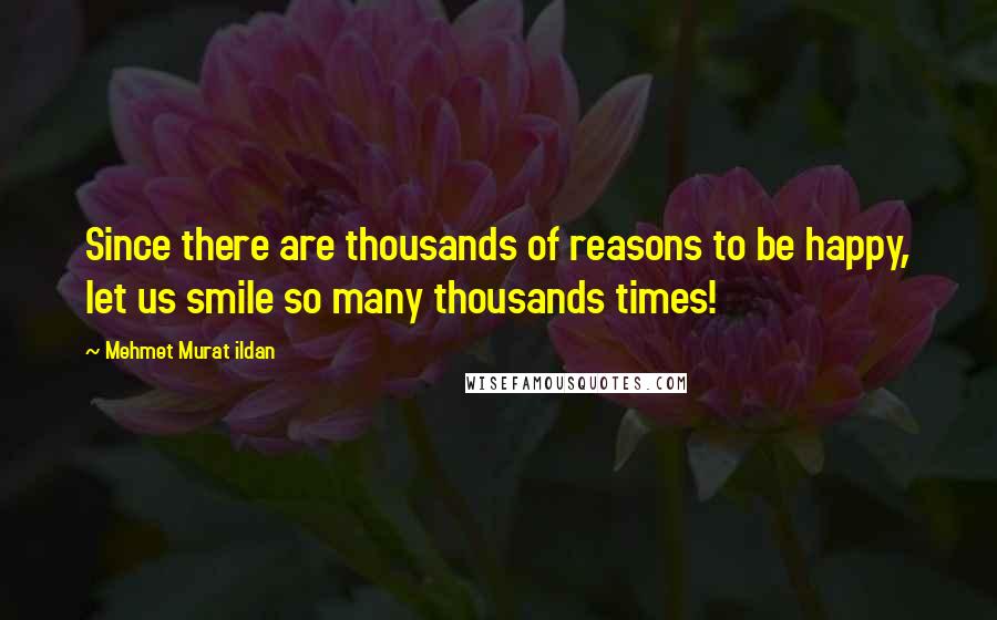 Mehmet Murat Ildan Quotes: Since there are thousands of reasons to be happy, let us smile so many thousands times!