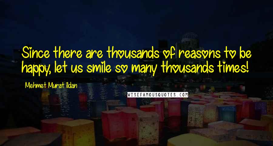 Mehmet Murat Ildan Quotes: Since there are thousands of reasons to be happy, let us smile so many thousands times!