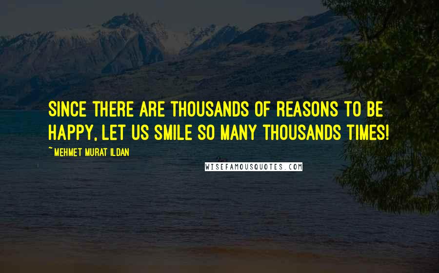 Mehmet Murat Ildan Quotes: Since there are thousands of reasons to be happy, let us smile so many thousands times!