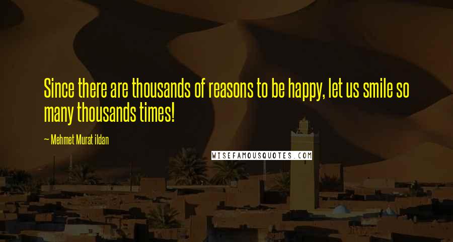 Mehmet Murat Ildan Quotes: Since there are thousands of reasons to be happy, let us smile so many thousands times!