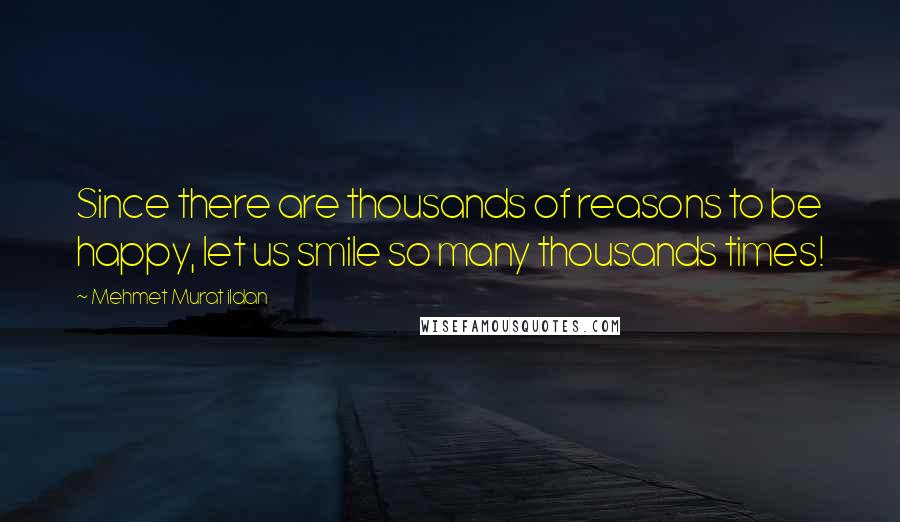 Mehmet Murat Ildan Quotes: Since there are thousands of reasons to be happy, let us smile so many thousands times!