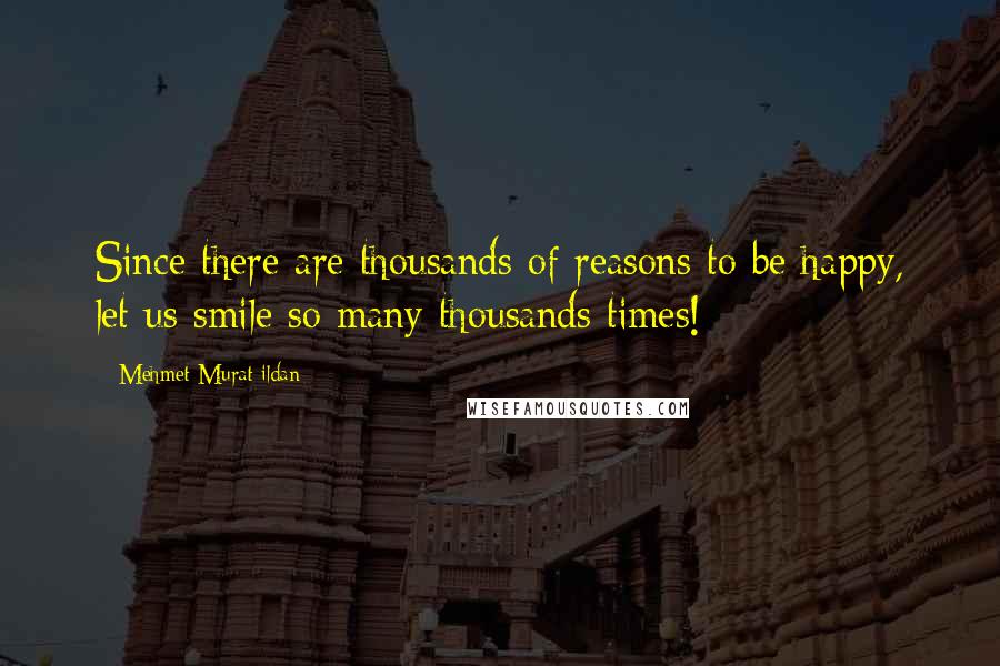 Mehmet Murat Ildan Quotes: Since there are thousands of reasons to be happy, let us smile so many thousands times!