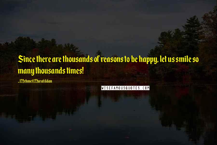 Mehmet Murat Ildan Quotes: Since there are thousands of reasons to be happy, let us smile so many thousands times!