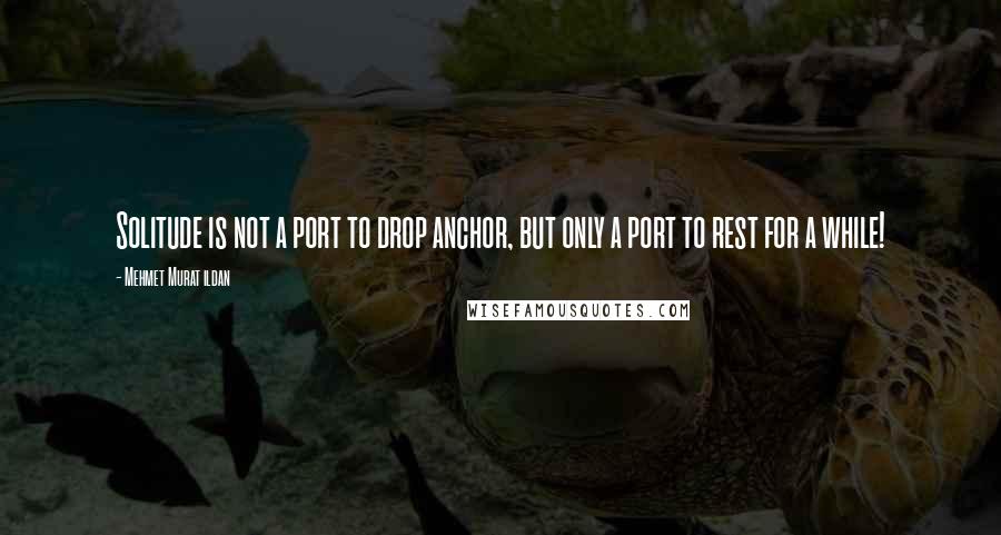 Mehmet Murat Ildan Quotes: Solitude is not a port to drop anchor, but only a port to rest for a while!